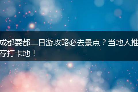 成都耍都二日游攻略必去景点？当地人推荐打卡地！