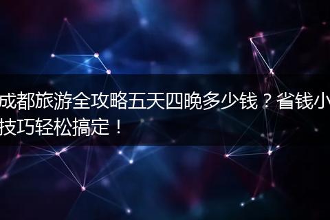 成都旅游全攻略五天四晚多少钱？省钱小技巧轻松搞定！