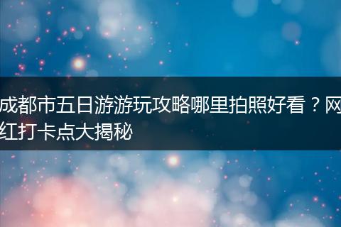 成都市五日游游玩攻略哪里拍照好看？网红打卡点大揭秘
