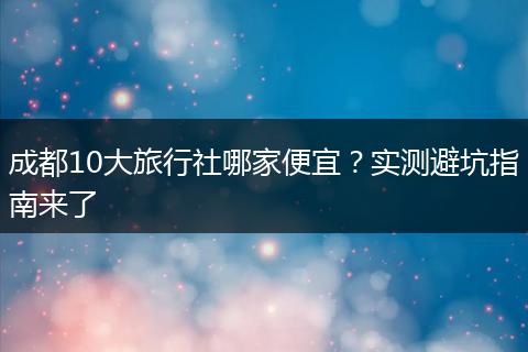 成都10大旅行社哪家便宜？实测避坑指南来了