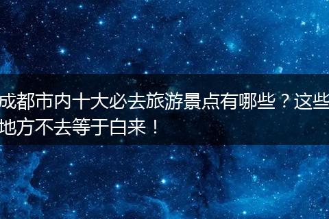 成都市内十大必去旅游景点有哪些？这些地方不去等于白来！