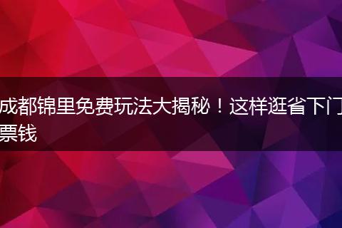 成都锦里免费玩法大揭秘！这样逛省下门票钱