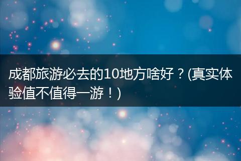 成都旅游必去的10地方啥好？(真实体验值不值得一游！)