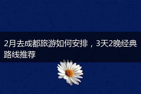 2月去成都旅游如何安排，3天2晚经典路线推荐