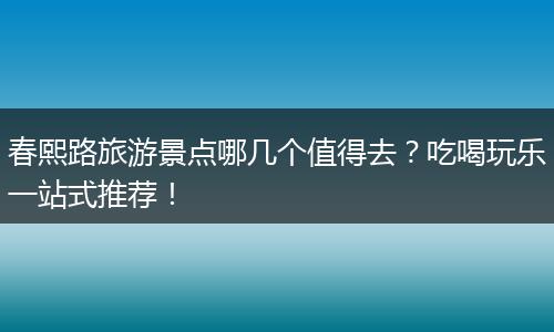 春熙路旅游景点哪几个值得去？吃喝玩乐一站式推荐！