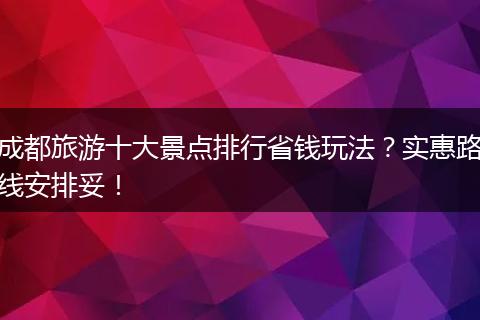 成都旅游十大景点排行省钱玩法？实惠路线安排妥！