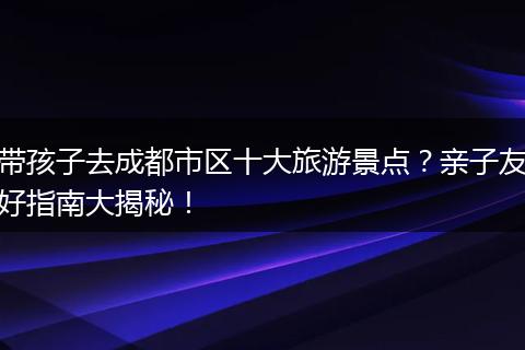 带孩子去成都市区十大旅游景点？亲子友好指南大揭秘！