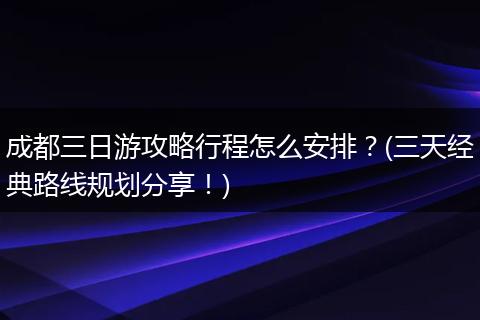成都三日游攻略行程怎么安排？(三天经典路线规划分享！)