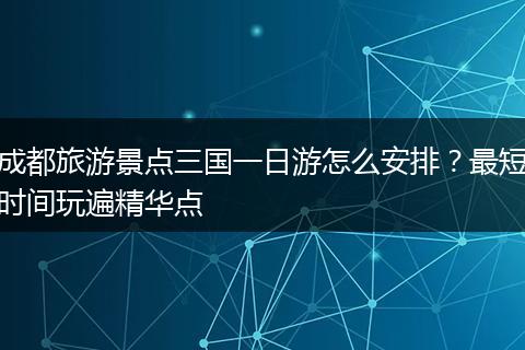 成都旅游景点三国一日游怎么安排？最短时间玩遍精华点