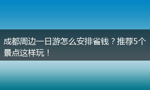 成都周边一日游怎么安排省钱？推荐5个景点这样玩！