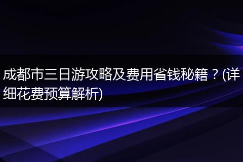 成都市三日游攻略及费用省钱秘籍？(详细花费预算解析)