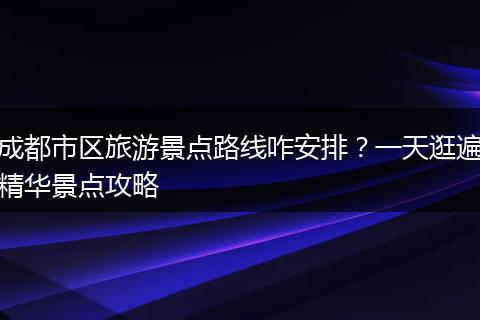 成都市区旅游景点路线咋安排？一天逛遍精华景点攻略