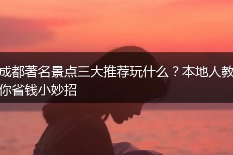 成都著名景点三大推荐玩什么？本地人教你省钱小妙招