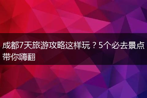 成都7天旅游攻略这样玩？5个必去景点带你嗨翻