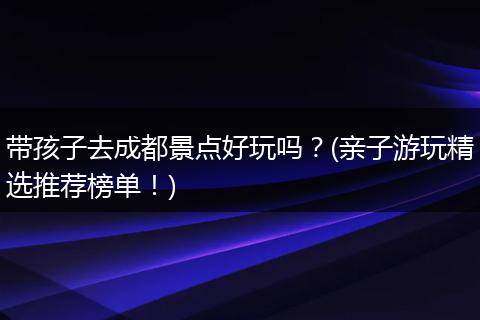 带孩子去成都景点好玩吗？(亲子游玩精选推荐榜单！)