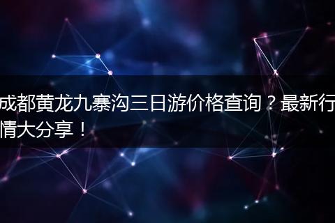 成都黄龙九寨沟三日游价格查询？最新行情大分享！