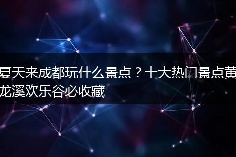 夏天来成都玩什么景点？十大热门景点黄龙溪欢乐谷必收藏