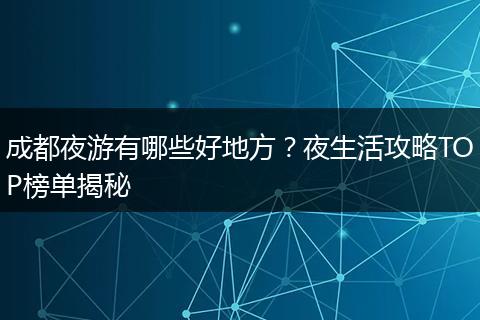 成都夜游有哪些好地方？夜生活攻略TOP榜单揭秘