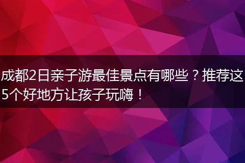 成都2日亲子游最佳景点有哪些？推荐这5个好地方让孩子玩嗨！