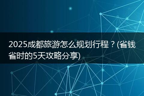 2025成都旅游怎么规划行程？(省钱省时的5天攻略分享)