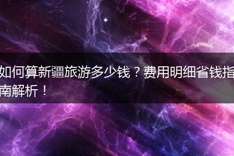 如何算新疆旅游多少钱？费用明细省钱指南解析！