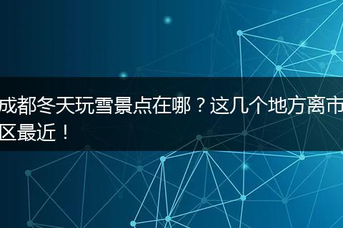成都冬天玩雪景点在哪？这几个地方离市区最近！