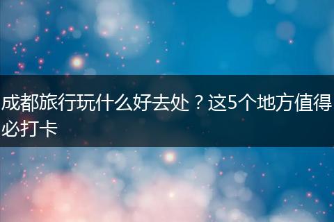 成都旅行玩什么好去处？这5个地方值得必打卡