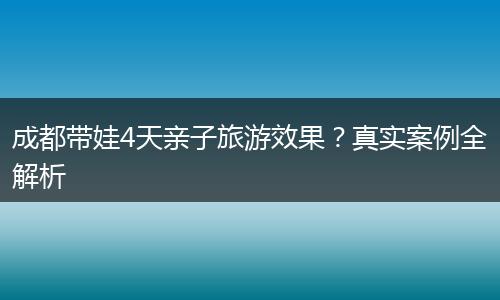 成都带娃4天亲子旅游效果？真实案例全解析