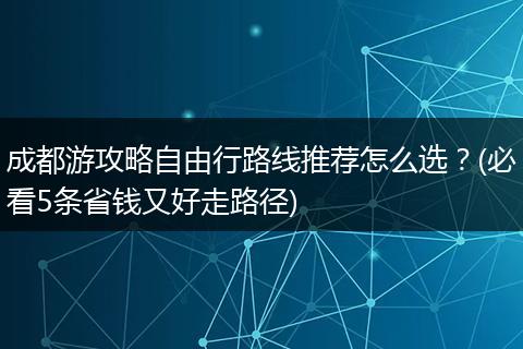 成都游攻略自由行路线推荐怎么选？(必看5条省钱又好走路径)