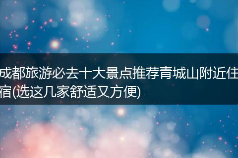 成都旅游必去十大景点推荐青城山附近住宿(选这几家舒适又方便)