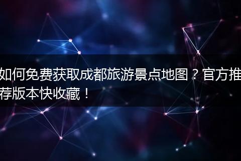 如何免费获取成都旅游景点地图？官方推荐版本快收藏！