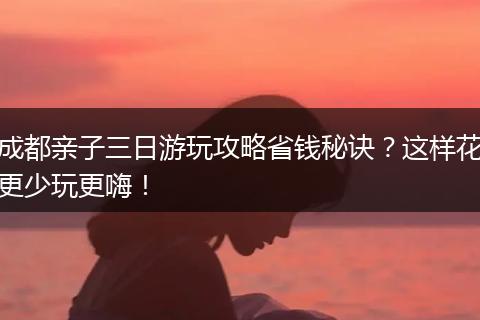 成都亲子三日游玩攻略省钱秘诀？这样花更少玩更嗨！