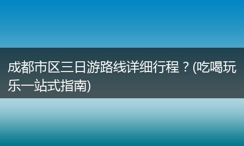 成都市区三日游路线详细行程？(吃喝玩乐一站式指南)