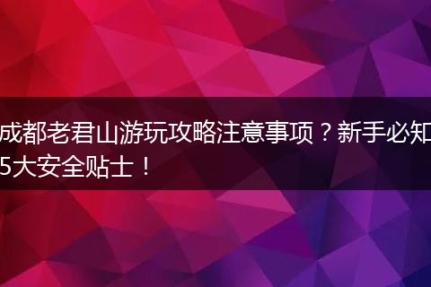 成都老君山游玩攻略注意事项？新手必知5大安全贴士！