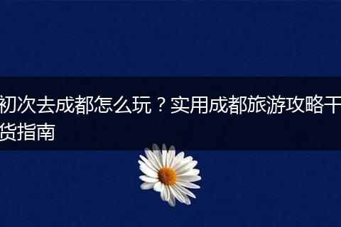 初次去成都怎么玩？实用成都旅游攻略干货指南