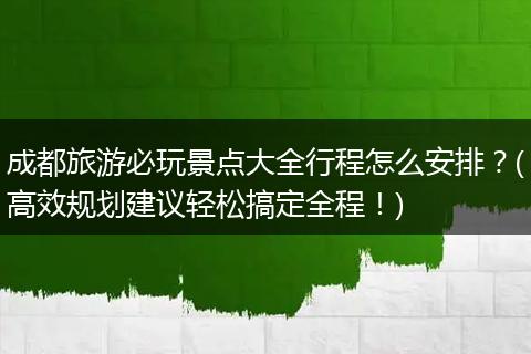 成都旅游必玩景点大全行程怎么安排？(高效规划建议轻松搞定全程！)