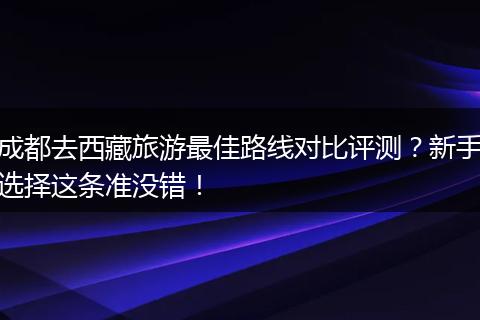 成都去西藏旅游最佳路线对比评测？新手选择这条准没错！