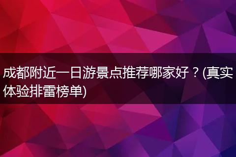 成都附近一日游景点推荐哪家好？(真实体验排雷榜单)