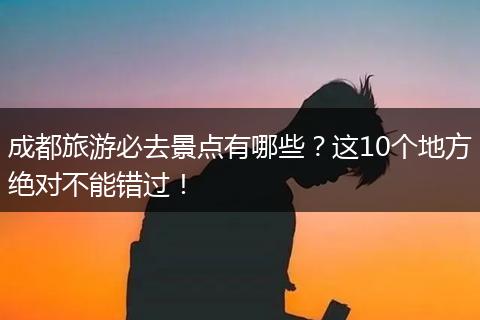 成都旅游必去景点有哪些？这10个地方绝对不能错过！
