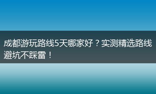 成都游玩路线5天哪家好？实测精选路线避坑不踩雷！
