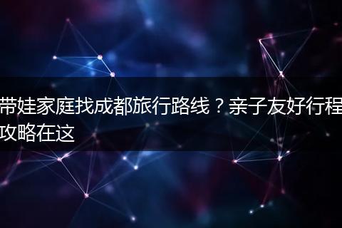 带娃家庭找成都旅行路线？亲子友好行程攻略在这