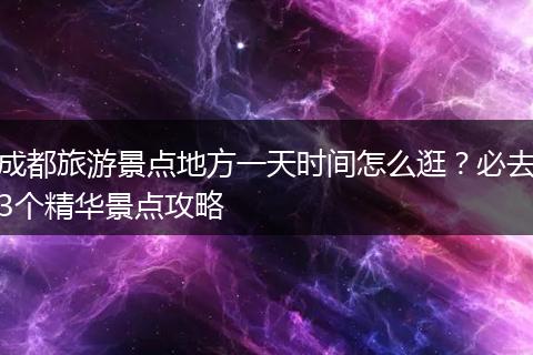 成都旅游景点地方一天时间怎么逛？必去3个精华景点攻略