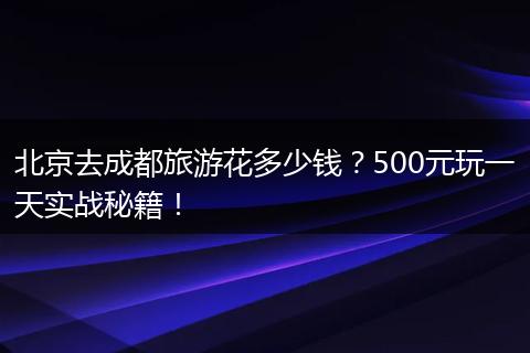 北京去成都旅游花多少钱？500元玩一天实战秘籍！