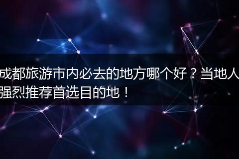 成都旅游市内必去的地方哪个好？当地人强烈推荐首选目的地！