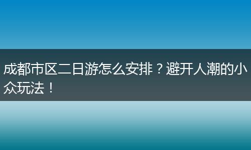 成都市区二日游怎么安排？避开人潮的小众玩法！