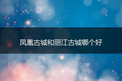 凤凰古城和丽江古城哪个好