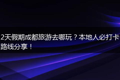 2天假期成都旅游去哪玩？本地人必打卡路线分享！