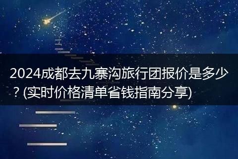 2024成都去九寨沟旅行团报价是多少？(实时价格清单省钱指南分享)