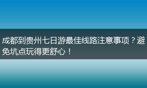 成都到贵州七日游最佳线路注意事项？避免坑点玩得更舒心！