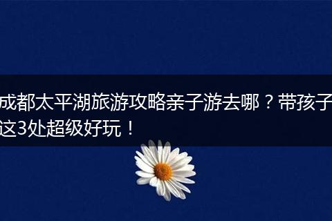 成都太平湖旅游攻略亲子游去哪？带孩子这3处超级好玩！